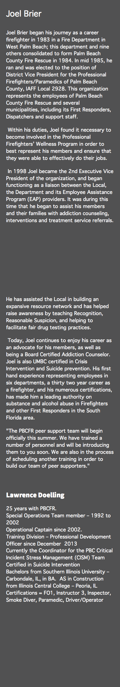 Joel Brier Joel Brier began his journey as a career firefighter in 1983 in a Fire Department in West Palm Beach; this department and nine others consolidated to form Palm Beach County Fire Rescue in 1984. In mid 1985, he ran and was elected to the position of District Vice President for the Professional Firefighters/Paramedics of Palm Beach County, IAFF Local 2928. This organization represents the employees of Palm Beach County Fire Rescue and several municipalities, including its First Responders, Dispatchers and support staff. Within his duties, Joel found it necessary to become involved in the Professional Firefighters’ Wellness Program in order to best represent his members and ensure that they were able to effectively do their jobs. In 1998 Joel became the 2nd Executive Vice President of the organization, and began functioning as a liaison between the Local, the Department and its Employee Assistance Program (EAP) providers. It was during this time that he began to assist his members and their families with addiction counseling, interventions and treatment service referrals. He has assisted the Local in building an expansive resource network and has helped raise awareness by teaching Recognition, Reasonable Suspicion, and helping to facilitate fair drug testing practices. Today, Joel continues to enjoy his career as an advocate for his members, as well as being a Board Certified Addiction Counselor. Joel is also UMBC certified in Crisis Intervention and Suicide prevention. His first hand experience representing employees in six departments, a thirty two year career as a firefighter, and his numerous certifications, has made him a leading authority on substance and alcohol abuse in Firefighters and other First Responders in the South Florida area. "The PBCFR peer support team will begin officially this summer. We have trained a number of personnel and will be introducing them to you soon. We are also in the process of scheduling another training in order to build our team of peer supporters." Lawrence Doelling 25 years with PBCFR.  Special Operations Team member – 1992 to 2002 Operational Captain since 2002. Training Division – Professional Development Officer since December 2013 Currently the Coordinator for the PBC Critical Incident Stress Management (CISM) Team Certified in Suicide Intervention Bachelors from Southern Illinois University – Carbondale, IL, in BA. AS in Construction from Illinois Central College – Peoria, IL Certifications = FO1, Instructor 3, Inspector, Smoke Diver, Paramedic, Driver/Operator 